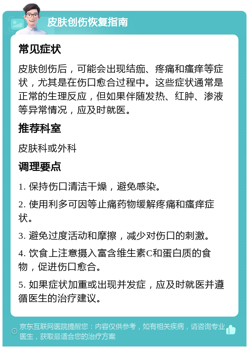 皮肤创伤恢复指南 常见症状 皮肤创伤后，可能会出现结痂、疼痛和瘙痒等症状，尤其是在伤口愈合过程中。这些症状通常是正常的生理反应，但如果伴随发热、红肿、渗液等异常情况，应及时就医。 推荐科室 皮肤科或外科 调理要点 1. 保持伤口清洁干燥，避免感染。 2. 使用利多可因等止痛药物缓解疼痛和瘙痒症状。 3. 避免过度活动和摩擦，减少对伤口的刺激。 4. 饮食上注意摄入富含维生素C和蛋白质的食物，促进伤口愈合。 5. 如果症状加重或出现并发症，应及时就医并遵循医生的治疗建议。