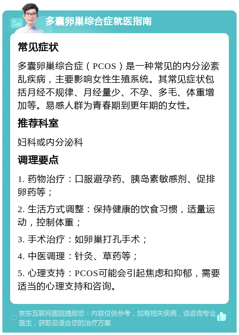 多囊卵巢综合症就医指南 常见症状 多囊卵巢综合症（PCOS）是一种常见的内分泌紊乱疾病，主要影响女性生殖系统。其常见症状包括月经不规律、月经量少、不孕、多毛、体重增加等。易感人群为青春期到更年期的女性。 推荐科室 妇科或内分泌科 调理要点 1. 药物治疗：口服避孕药、胰岛素敏感剂、促排卵药等； 2. 生活方式调整：保持健康的饮食习惯，适量运动，控制体重； 3. 手术治疗：如卵巢打孔手术； 4. 中医调理：针灸、草药等； 5. 心理支持：PCOS可能会引起焦虑和抑郁，需要适当的心理支持和咨询。