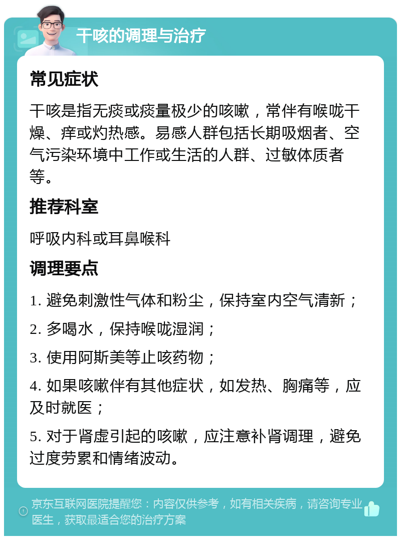 干咳的调理与治疗 常见症状 干咳是指无痰或痰量极少的咳嗽，常伴有喉咙干燥、痒或灼热感。易感人群包括长期吸烟者、空气污染环境中工作或生活的人群、过敏体质者等。 推荐科室 呼吸内科或耳鼻喉科 调理要点 1. 避免刺激性气体和粉尘，保持室内空气清新； 2. 多喝水，保持喉咙湿润； 3. 使用阿斯美等止咳药物； 4. 如果咳嗽伴有其他症状，如发热、胸痛等，应及时就医； 5. 对于肾虚引起的咳嗽，应注意补肾调理，避免过度劳累和情绪波动。