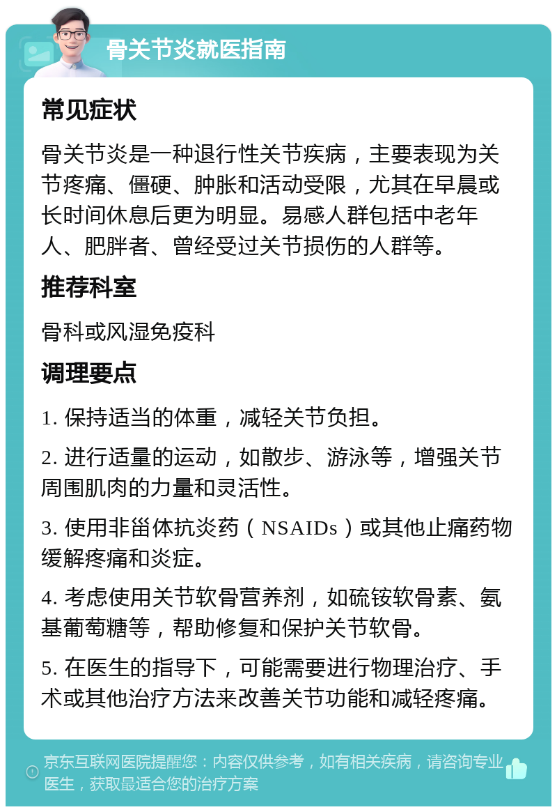 骨关节炎就医指南 常见症状 骨关节炎是一种退行性关节疾病，主要表现为关节疼痛、僵硬、肿胀和活动受限，尤其在早晨或长时间休息后更为明显。易感人群包括中老年人、肥胖者、曾经受过关节损伤的人群等。 推荐科室 骨科或风湿免疫科 调理要点 1. 保持适当的体重，减轻关节负担。 2. 进行适量的运动，如散步、游泳等，增强关节周围肌肉的力量和灵活性。 3. 使用非甾体抗炎药（NSAIDs）或其他止痛药物缓解疼痛和炎症。 4. 考虑使用关节软骨营养剂，如硫铵软骨素、氨基葡萄糖等，帮助修复和保护关节软骨。 5. 在医生的指导下，可能需要进行物理治疗、手术或其他治疗方法来改善关节功能和减轻疼痛。