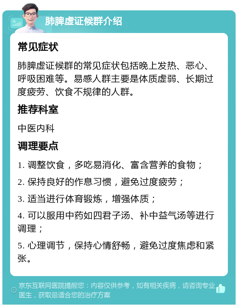 肺脾虚证候群介绍 常见症状 肺脾虚证候群的常见症状包括晚上发热、恶心、呼吸困难等。易感人群主要是体质虚弱、长期过度疲劳、饮食不规律的人群。 推荐科室 中医内科 调理要点 1. 调整饮食，多吃易消化、富含营养的食物； 2. 保持良好的作息习惯，避免过度疲劳； 3. 适当进行体育锻炼，增强体质； 4. 可以服用中药如四君子汤、补中益气汤等进行调理； 5. 心理调节，保持心情舒畅，避免过度焦虑和紧张。