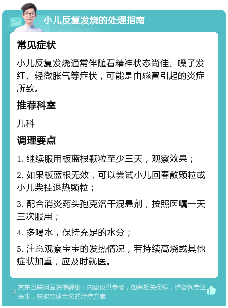 小儿反复发烧的处理指南 常见症状 小儿反复发烧通常伴随着精神状态尚佳、嗓子发红、轻微胀气等症状，可能是由感冒引起的炎症所致。 推荐科室 儿科 调理要点 1. 继续服用板蓝根颗粒至少三天，观察效果； 2. 如果板蓝根无效，可以尝试小儿回春散颗粒或小儿柴桂退热颗粒； 3. 配合消炎药头孢克洛干混悬剂，按照医嘱一天三次服用； 4. 多喝水，保持充足的水分； 5. 注意观察宝宝的发热情况，若持续高烧或其他症状加重，应及时就医。