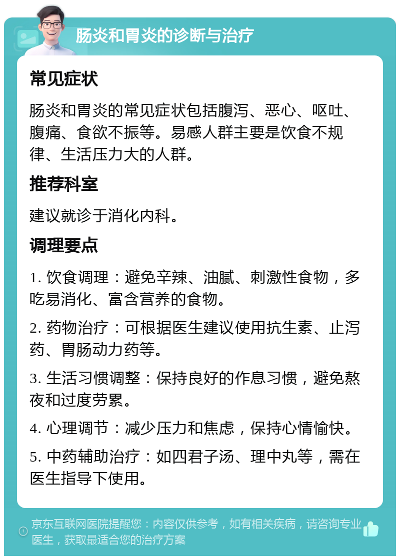 肠炎和胃炎的诊断与治疗 常见症状 肠炎和胃炎的常见症状包括腹泻、恶心、呕吐、腹痛、食欲不振等。易感人群主要是饮食不规律、生活压力大的人群。 推荐科室 建议就诊于消化内科。 调理要点 1. 饮食调理：避免辛辣、油腻、刺激性食物，多吃易消化、富含营养的食物。 2. 药物治疗：可根据医生建议使用抗生素、止泻药、胃肠动力药等。 3. 生活习惯调整：保持良好的作息习惯，避免熬夜和过度劳累。 4. 心理调节：减少压力和焦虑，保持心情愉快。 5. 中药辅助治疗：如四君子汤、理中丸等，需在医生指导下使用。