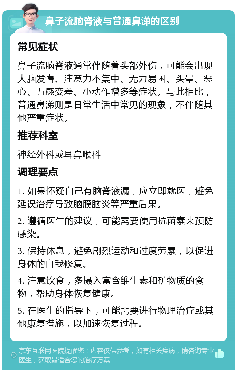 鼻子流脑脊液与普通鼻涕的区别 常见症状 鼻子流脑脊液通常伴随着头部外伤，可能会出现大脑发懵、注意力不集中、无力易困、头晕、恶心、五感变差、小动作增多等症状。与此相比，普通鼻涕则是日常生活中常见的现象，不伴随其他严重症状。 推荐科室 神经外科或耳鼻喉科 调理要点 1. 如果怀疑自己有脑脊液漏，应立即就医，避免延误治疗导致脑膜脑炎等严重后果。 2. 遵循医生的建议，可能需要使用抗菌素来预防感染。 3. 保持休息，避免剧烈运动和过度劳累，以促进身体的自我修复。 4. 注意饮食，多摄入富含维生素和矿物质的食物，帮助身体恢复健康。 5. 在医生的指导下，可能需要进行物理治疗或其他康复措施，以加速恢复过程。