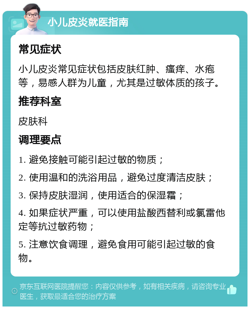 小儿皮炎就医指南 常见症状 小儿皮炎常见症状包括皮肤红肿、瘙痒、水疱等，易感人群为儿童，尤其是过敏体质的孩子。 推荐科室 皮肤科 调理要点 1. 避免接触可能引起过敏的物质； 2. 使用温和的洗浴用品，避免过度清洁皮肤； 3. 保持皮肤湿润，使用适合的保湿霜； 4. 如果症状严重，可以使用盐酸西替利或氯雷他定等抗过敏药物； 5. 注意饮食调理，避免食用可能引起过敏的食物。