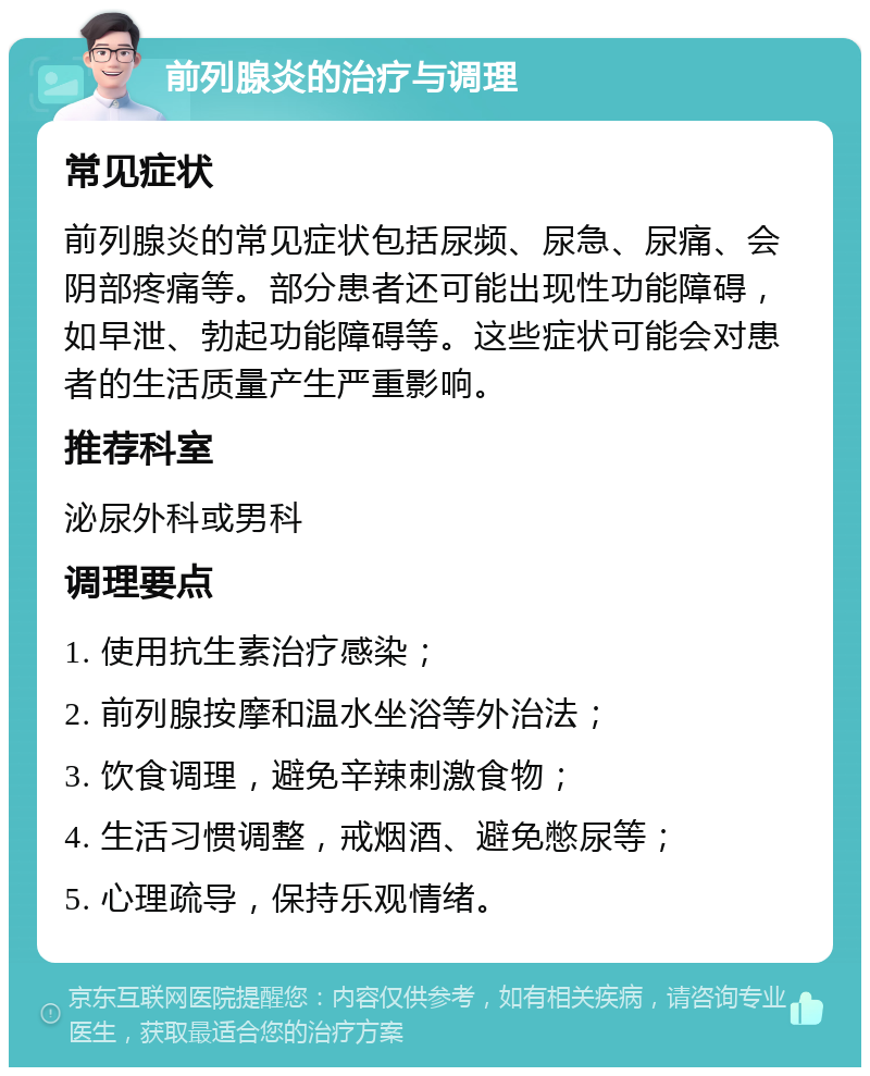 前列腺炎的治疗与调理 常见症状 前列腺炎的常见症状包括尿频、尿急、尿痛、会阴部疼痛等。部分患者还可能出现性功能障碍，如早泄、勃起功能障碍等。这些症状可能会对患者的生活质量产生严重影响。 推荐科室 泌尿外科或男科 调理要点 1. 使用抗生素治疗感染； 2. 前列腺按摩和温水坐浴等外治法； 3. 饮食调理，避免辛辣刺激食物； 4. 生活习惯调整，戒烟酒、避免憋尿等； 5. 心理疏导，保持乐观情绪。