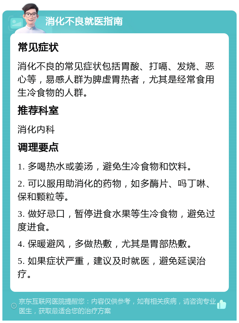 消化不良就医指南 常见症状 消化不良的常见症状包括胃酸、打嗝、发烧、恶心等，易感人群为脾虚胃热者，尤其是经常食用生冷食物的人群。 推荐科室 消化内科 调理要点 1. 多喝热水或姜汤，避免生冷食物和饮料。 2. 可以服用助消化的药物，如多酶片、吗丁啉、保和颗粒等。 3. 做好忌口，暂停进食水果等生冷食物，避免过度进食。 4. 保暖避风，多做热敷，尤其是胃部热敷。 5. 如果症状严重，建议及时就医，避免延误治疗。