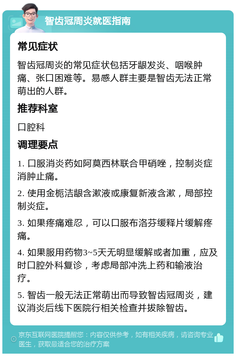 智齿冠周炎就医指南 常见症状 智齿冠周炎的常见症状包括牙龈发炎、咽喉肿痛、张口困难等。易感人群主要是智齿无法正常萌出的人群。 推荐科室 口腔科 调理要点 1. 口服消炎药如阿莫西林联合甲硝唑，控制炎症消肿止痛。 2. 使用金栀洁龈含漱液或康复新液含漱，局部控制炎症。 3. 如果疼痛难忍，可以口服布洛芬缓释片缓解疼痛。 4. 如果服用药物3~5天无明显缓解或者加重，应及时口腔外科复诊，考虑局部冲洗上药和输液治疗。 5. 智齿一般无法正常萌出而导致智齿冠周炎，建议消炎后线下医院行相关检查并拔除智齿。