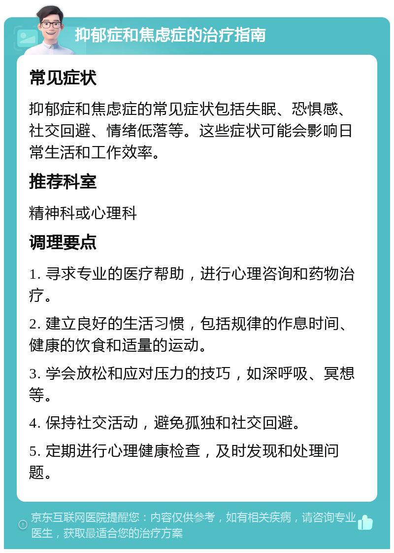 抑郁症和焦虑症的治疗指南 常见症状 抑郁症和焦虑症的常见症状包括失眠、恐惧感、社交回避、情绪低落等。这些症状可能会影响日常生活和工作效率。 推荐科室 精神科或心理科 调理要点 1. 寻求专业的医疗帮助，进行心理咨询和药物治疗。 2. 建立良好的生活习惯，包括规律的作息时间、健康的饮食和适量的运动。 3. 学会放松和应对压力的技巧，如深呼吸、冥想等。 4. 保持社交活动，避免孤独和社交回避。 5. 定期进行心理健康检查，及时发现和处理问题。