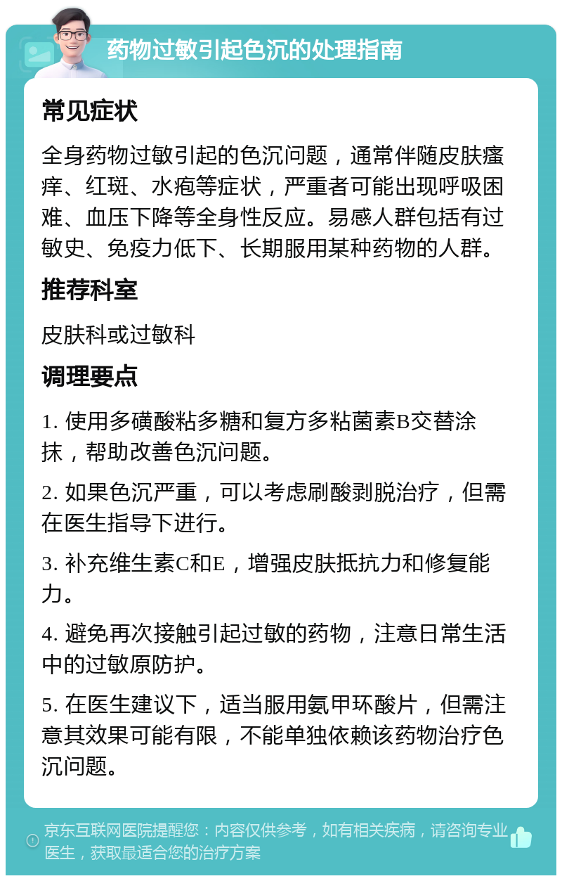 药物过敏引起色沉的处理指南 常见症状 全身药物过敏引起的色沉问题，通常伴随皮肤瘙痒、红斑、水疱等症状，严重者可能出现呼吸困难、血压下降等全身性反应。易感人群包括有过敏史、免疫力低下、长期服用某种药物的人群。 推荐科室 皮肤科或过敏科 调理要点 1. 使用多磺酸粘多糖和复方多粘菌素B交替涂抹，帮助改善色沉问题。 2. 如果色沉严重，可以考虑刷酸剥脱治疗，但需在医生指导下进行。 3. 补充维生素C和E，增强皮肤抵抗力和修复能力。 4. 避免再次接触引起过敏的药物，注意日常生活中的过敏原防护。 5. 在医生建议下，适当服用氨甲环酸片，但需注意其效果可能有限，不能单独依赖该药物治疗色沉问题。