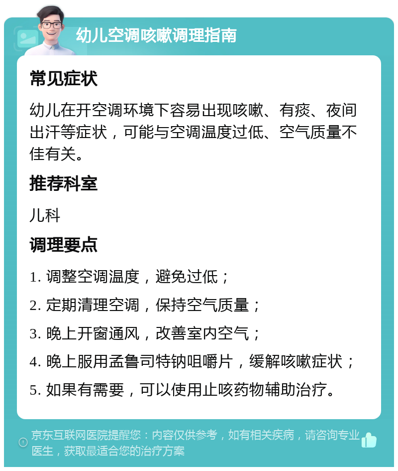 幼儿空调咳嗽调理指南 常见症状 幼儿在开空调环境下容易出现咳嗽、有痰、夜间出汗等症状，可能与空调温度过低、空气质量不佳有关。 推荐科室 儿科 调理要点 1. 调整空调温度，避免过低； 2. 定期清理空调，保持空气质量； 3. 晚上开窗通风，改善室内空气； 4. 晚上服用孟鲁司特钠咀嚼片，缓解咳嗽症状； 5. 如果有需要，可以使用止咳药物辅助治疗。