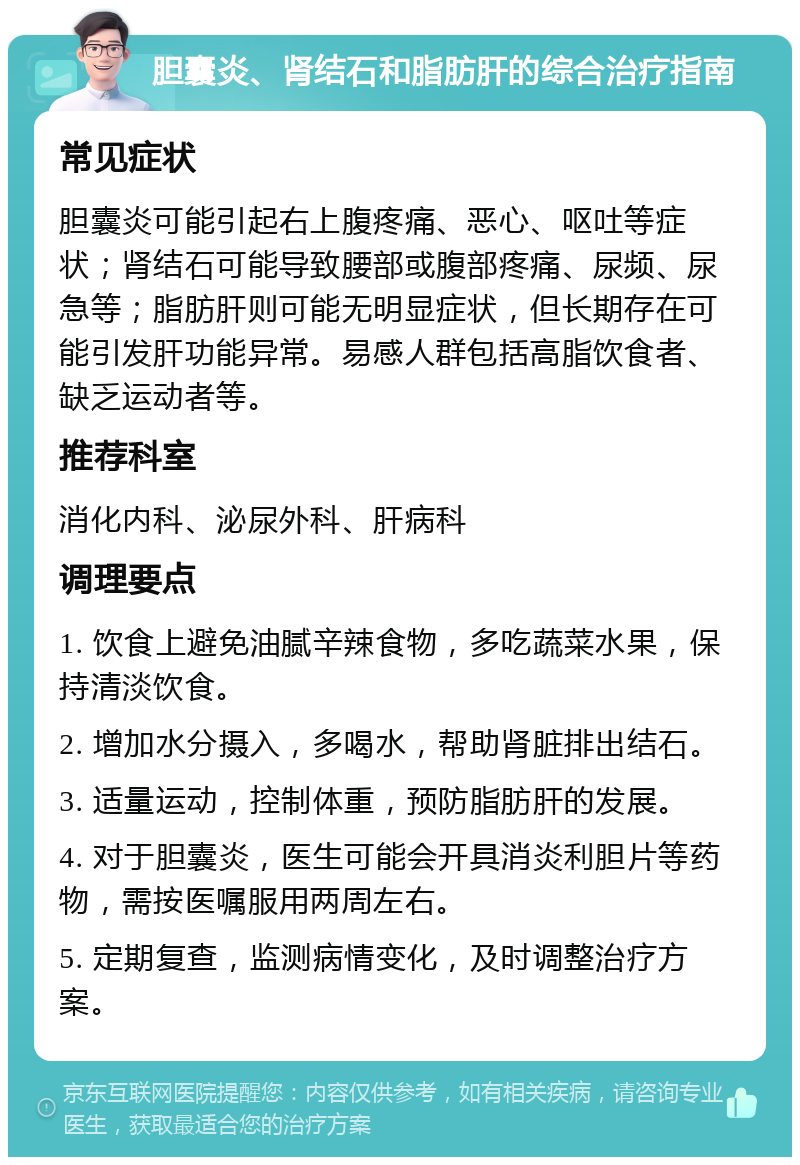 胆囊炎、肾结石和脂肪肝的综合治疗指南 常见症状 胆囊炎可能引起右上腹疼痛、恶心、呕吐等症状；肾结石可能导致腰部或腹部疼痛、尿频、尿急等；脂肪肝则可能无明显症状，但长期存在可能引发肝功能异常。易感人群包括高脂饮食者、缺乏运动者等。 推荐科室 消化内科、泌尿外科、肝病科 调理要点 1. 饮食上避免油腻辛辣食物，多吃蔬菜水果，保持清淡饮食。 2. 增加水分摄入，多喝水，帮助肾脏排出结石。 3. 适量运动，控制体重，预防脂肪肝的发展。 4. 对于胆囊炎，医生可能会开具消炎利胆片等药物，需按医嘱服用两周左右。 5. 定期复查，监测病情变化，及时调整治疗方案。