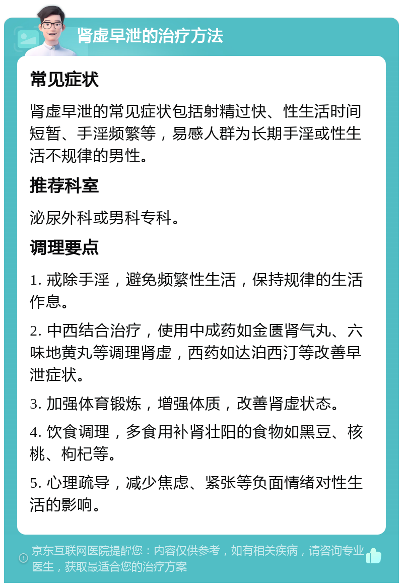 肾虚早泄的治疗方法 常见症状 肾虚早泄的常见症状包括射精过快、性生活时间短暂、手淫频繁等，易感人群为长期手淫或性生活不规律的男性。 推荐科室 泌尿外科或男科专科。 调理要点 1. 戒除手淫，避免频繁性生活，保持规律的生活作息。 2. 中西结合治疗，使用中成药如金匮肾气丸、六味地黄丸等调理肾虚，西药如达泊西汀等改善早泄症状。 3. 加强体育锻炼，增强体质，改善肾虚状态。 4. 饮食调理，多食用补肾壮阳的食物如黑豆、核桃、枸杞等。 5. 心理疏导，减少焦虑、紧张等负面情绪对性生活的影响。