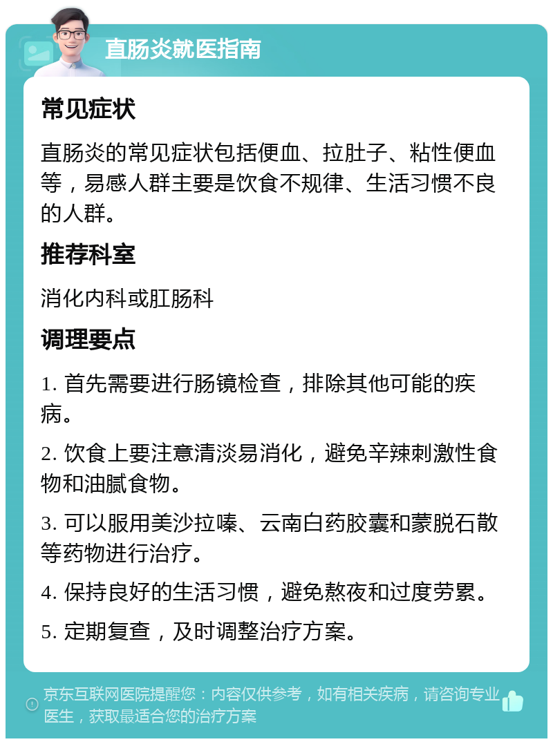 直肠炎就医指南 常见症状 直肠炎的常见症状包括便血、拉肚子、粘性便血等，易感人群主要是饮食不规律、生活习惯不良的人群。 推荐科室 消化内科或肛肠科 调理要点 1. 首先需要进行肠镜检查，排除其他可能的疾病。 2. 饮食上要注意清淡易消化，避免辛辣刺激性食物和油腻食物。 3. 可以服用美沙拉嗪、云南白药胶囊和蒙脱石散等药物进行治疗。 4. 保持良好的生活习惯，避免熬夜和过度劳累。 5. 定期复查，及时调整治疗方案。