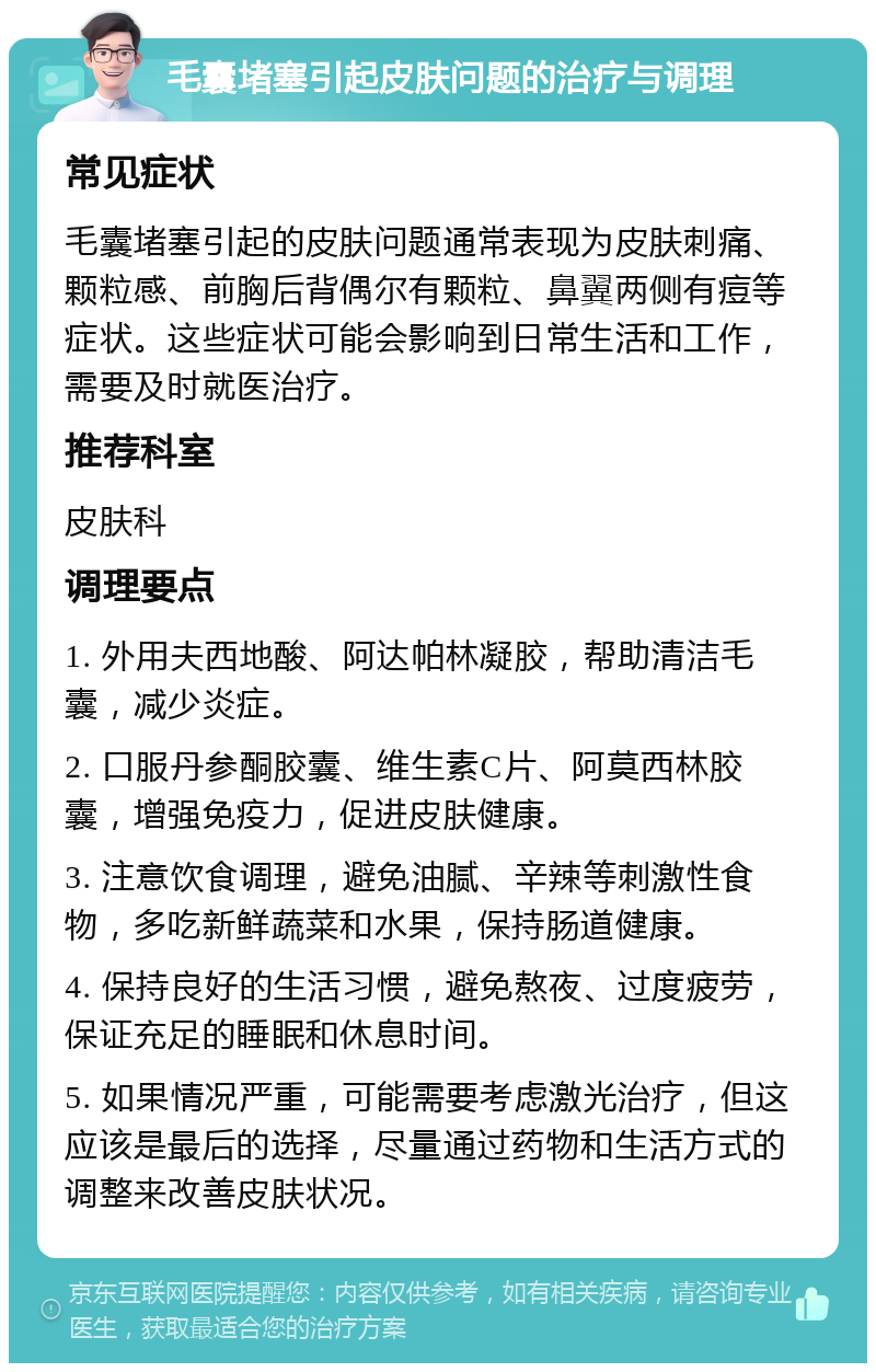 毛囊堵塞引起皮肤问题的治疗与调理 常见症状 毛囊堵塞引起的皮肤问题通常表现为皮肤刺痛、颗粒感、前胸后背偶尔有颗粒、鼻翼两侧有痘等症状。这些症状可能会影响到日常生活和工作，需要及时就医治疗。 推荐科室 皮肤科 调理要点 1. 外用夫西地酸、阿达帕林凝胶，帮助清洁毛囊，减少炎症。 2. 口服丹参酮胶囊、维生素C片、阿莫西林胶囊，增强免疫力，促进皮肤健康。 3. 注意饮食调理，避免油腻、辛辣等刺激性食物，多吃新鲜蔬菜和水果，保持肠道健康。 4. 保持良好的生活习惯，避免熬夜、过度疲劳，保证充足的睡眠和休息时间。 5. 如果情况严重，可能需要考虑激光治疗，但这应该是最后的选择，尽量通过药物和生活方式的调整来改善皮肤状况。