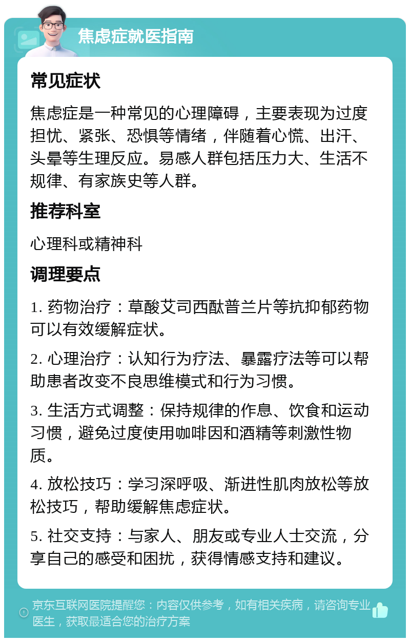 焦虑症就医指南 常见症状 焦虑症是一种常见的心理障碍，主要表现为过度担忧、紧张、恐惧等情绪，伴随着心慌、出汗、头晕等生理反应。易感人群包括压力大、生活不规律、有家族史等人群。 推荐科室 心理科或精神科 调理要点 1. 药物治疗：草酸艾司西酞普兰片等抗抑郁药物可以有效缓解症状。 2. 心理治疗：认知行为疗法、暴露疗法等可以帮助患者改变不良思维模式和行为习惯。 3. 生活方式调整：保持规律的作息、饮食和运动习惯，避免过度使用咖啡因和酒精等刺激性物质。 4. 放松技巧：学习深呼吸、渐进性肌肉放松等放松技巧，帮助缓解焦虑症状。 5. 社交支持：与家人、朋友或专业人士交流，分享自己的感受和困扰，获得情感支持和建议。