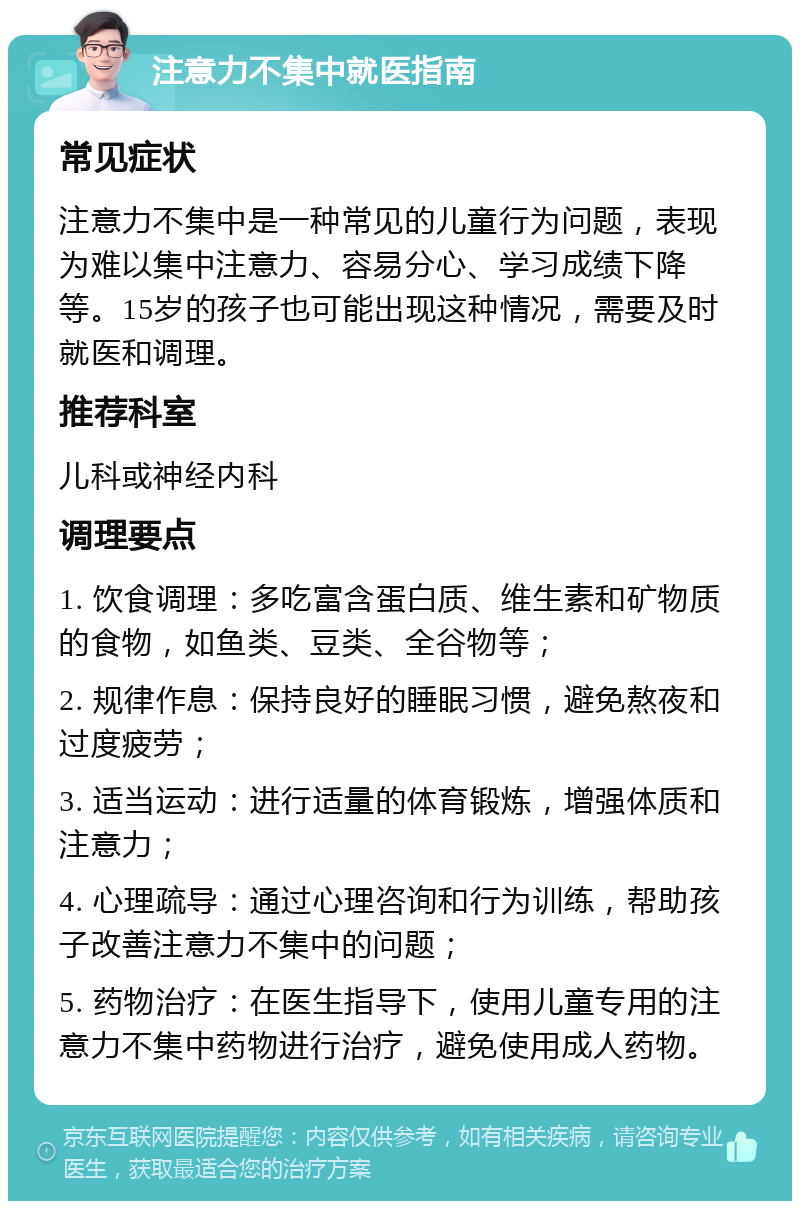 注意力不集中就医指南 常见症状 注意力不集中是一种常见的儿童行为问题，表现为难以集中注意力、容易分心、学习成绩下降等。15岁的孩子也可能出现这种情况，需要及时就医和调理。 推荐科室 儿科或神经内科 调理要点 1. 饮食调理：多吃富含蛋白质、维生素和矿物质的食物，如鱼类、豆类、全谷物等； 2. 规律作息：保持良好的睡眠习惯，避免熬夜和过度疲劳； 3. 适当运动：进行适量的体育锻炼，增强体质和注意力； 4. 心理疏导：通过心理咨询和行为训练，帮助孩子改善注意力不集中的问题； 5. 药物治疗：在医生指导下，使用儿童专用的注意力不集中药物进行治疗，避免使用成人药物。