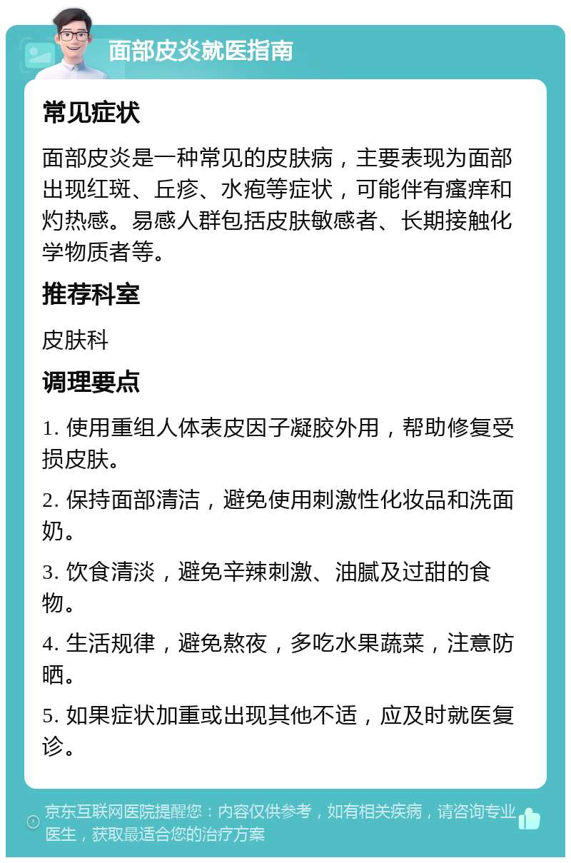 面部皮炎就医指南 常见症状 面部皮炎是一种常见的皮肤病，主要表现为面部出现红斑、丘疹、水疱等症状，可能伴有瘙痒和灼热感。易感人群包括皮肤敏感者、长期接触化学物质者等。 推荐科室 皮肤科 调理要点 1. 使用重组人体表皮因子凝胶外用，帮助修复受损皮肤。 2. 保持面部清洁，避免使用刺激性化妆品和洗面奶。 3. 饮食清淡，避免辛辣刺激、油腻及过甜的食物。 4. 生活规律，避免熬夜，多吃水果蔬菜，注意防晒。 5. 如果症状加重或出现其他不适，应及时就医复诊。