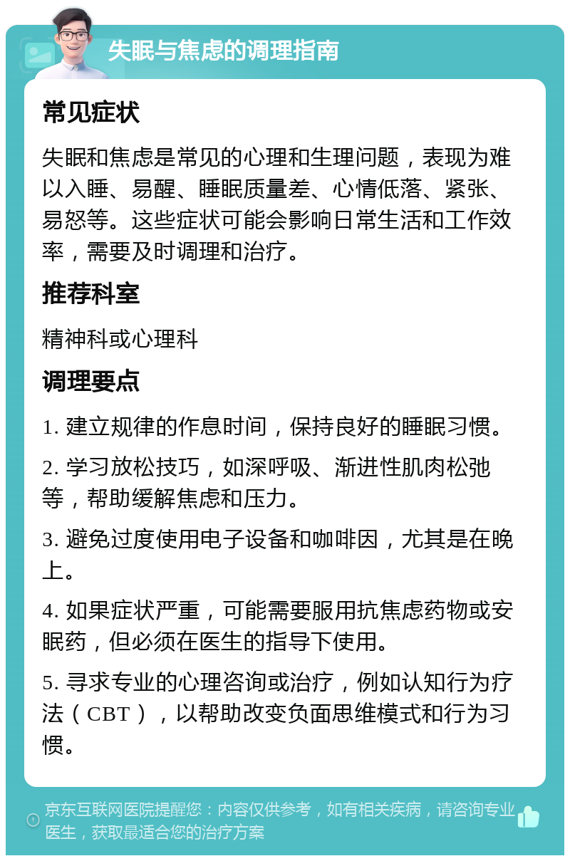 失眠与焦虑的调理指南 常见症状 失眠和焦虑是常见的心理和生理问题，表现为难以入睡、易醒、睡眠质量差、心情低落、紧张、易怒等。这些症状可能会影响日常生活和工作效率，需要及时调理和治疗。 推荐科室 精神科或心理科 调理要点 1. 建立规律的作息时间，保持良好的睡眠习惯。 2. 学习放松技巧，如深呼吸、渐进性肌肉松弛等，帮助缓解焦虑和压力。 3. 避免过度使用电子设备和咖啡因，尤其是在晚上。 4. 如果症状严重，可能需要服用抗焦虑药物或安眠药，但必须在医生的指导下使用。 5. 寻求专业的心理咨询或治疗，例如认知行为疗法（CBT），以帮助改变负面思维模式和行为习惯。