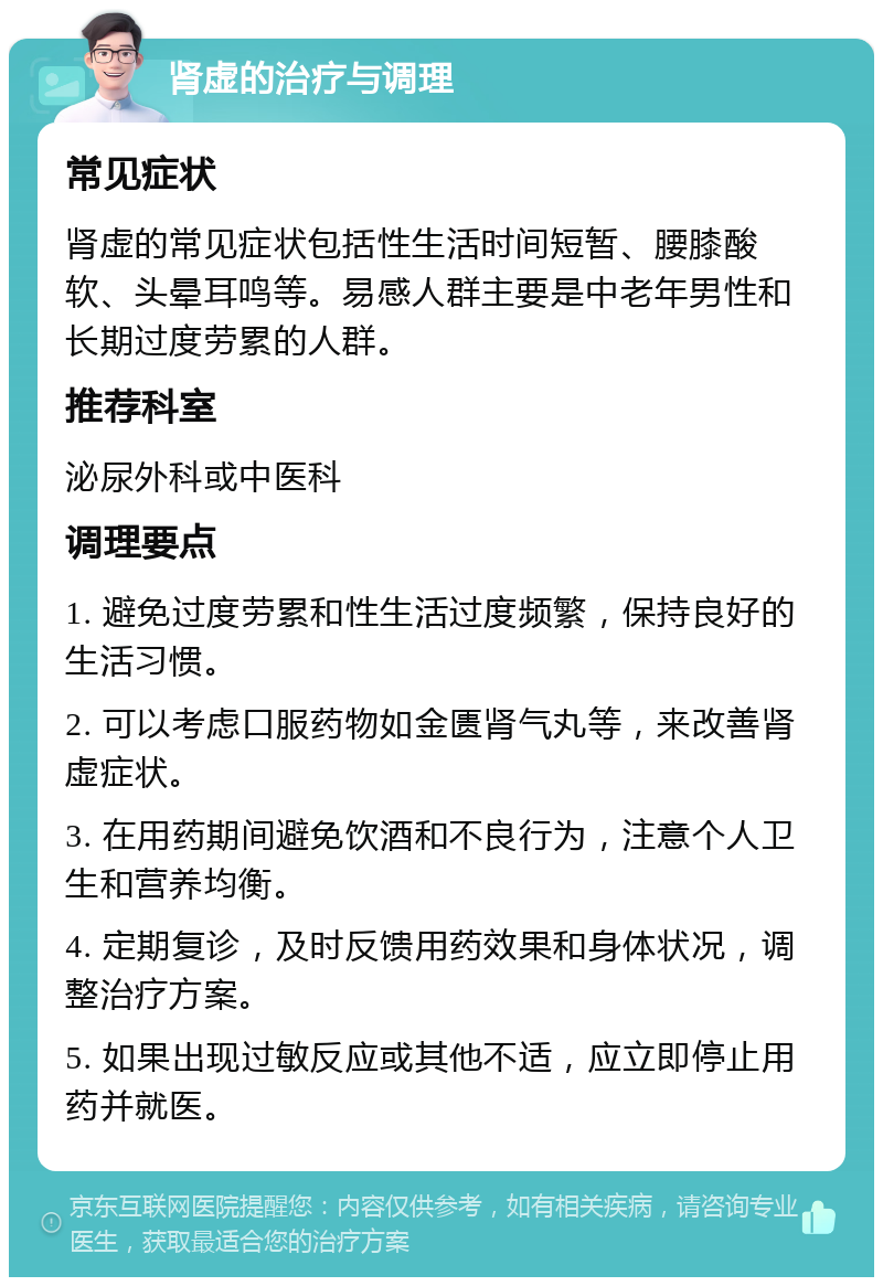 肾虚的治疗与调理 常见症状 肾虚的常见症状包括性生活时间短暂、腰膝酸软、头晕耳鸣等。易感人群主要是中老年男性和长期过度劳累的人群。 推荐科室 泌尿外科或中医科 调理要点 1. 避免过度劳累和性生活过度频繁，保持良好的生活习惯。 2. 可以考虑口服药物如金匮肾气丸等，来改善肾虚症状。 3. 在用药期间避免饮酒和不良行为，注意个人卫生和营养均衡。 4. 定期复诊，及时反馈用药效果和身体状况，调整治疗方案。 5. 如果出现过敏反应或其他不适，应立即停止用药并就医。