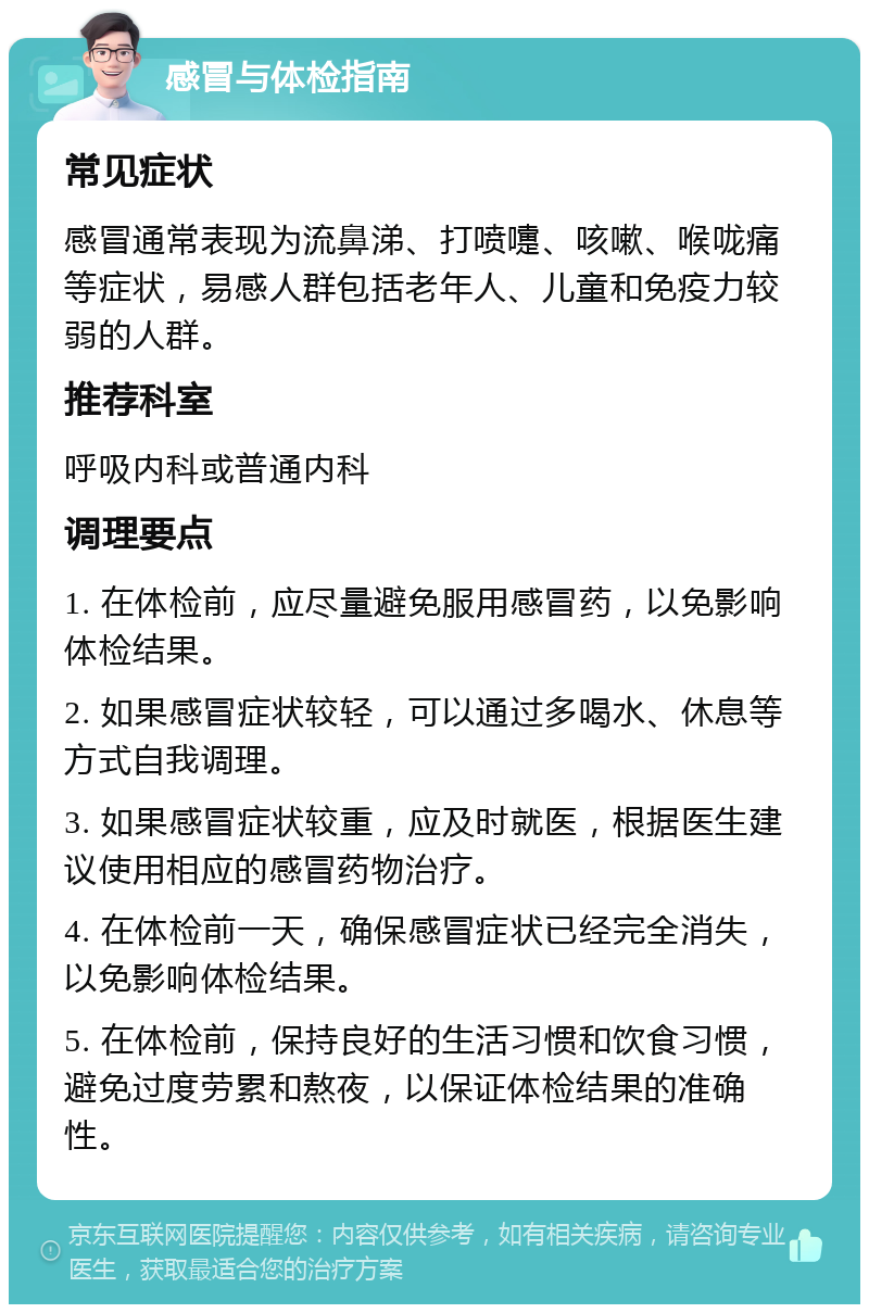 感冒与体检指南 常见症状 感冒通常表现为流鼻涕、打喷嚏、咳嗽、喉咙痛等症状，易感人群包括老年人、儿童和免疫力较弱的人群。 推荐科室 呼吸内科或普通内科 调理要点 1. 在体检前，应尽量避免服用感冒药，以免影响体检结果。 2. 如果感冒症状较轻，可以通过多喝水、休息等方式自我调理。 3. 如果感冒症状较重，应及时就医，根据医生建议使用相应的感冒药物治疗。 4. 在体检前一天，确保感冒症状已经完全消失，以免影响体检结果。 5. 在体检前，保持良好的生活习惯和饮食习惯，避免过度劳累和熬夜，以保证体检结果的准确性。