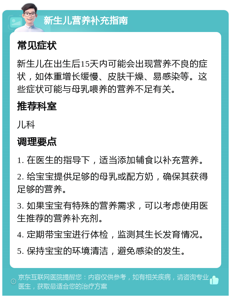 新生儿营养补充指南 常见症状 新生儿在出生后15天内可能会出现营养不良的症状，如体重增长缓慢、皮肤干燥、易感染等。这些症状可能与母乳喂养的营养不足有关。 推荐科室 儿科 调理要点 1. 在医生的指导下，适当添加辅食以补充营养。 2. 给宝宝提供足够的母乳或配方奶，确保其获得足够的营养。 3. 如果宝宝有特殊的营养需求，可以考虑使用医生推荐的营养补充剂。 4. 定期带宝宝进行体检，监测其生长发育情况。 5. 保持宝宝的环境清洁，避免感染的发生。