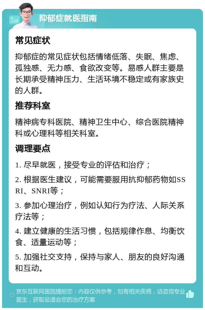 抑郁症就医指南 常见症状 抑郁症的常见症状包括情绪低落、失眠、焦虑、孤独感、无力感、食欲改变等。易感人群主要是长期承受精神压力、生活环境不稳定或有家族史的人群。 推荐科室 精神病专科医院、精神卫生中心、综合医院精神科或心理科等相关科室。 调理要点 1. 尽早就医，接受专业的评估和治疗； 2. 根据医生建议，可能需要服用抗抑郁药物如SSRI、SNRI等； 3. 参加心理治疗，例如认知行为疗法、人际关系疗法等； 4. 建立健康的生活习惯，包括规律作息、均衡饮食、适量运动等； 5. 加强社交支持，保持与家人、朋友的良好沟通和互动。