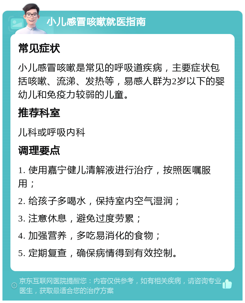 小儿感冒咳嗽就医指南 常见症状 小儿感冒咳嗽是常见的呼吸道疾病，主要症状包括咳嗽、流涕、发热等，易感人群为2岁以下的婴幼儿和免疫力较弱的儿童。 推荐科室 儿科或呼吸内科 调理要点 1. 使用嘉宁健儿清解液进行治疗，按照医嘱服用； 2. 给孩子多喝水，保持室内空气湿润； 3. 注意休息，避免过度劳累； 4. 加强营养，多吃易消化的食物； 5. 定期复查，确保病情得到有效控制。