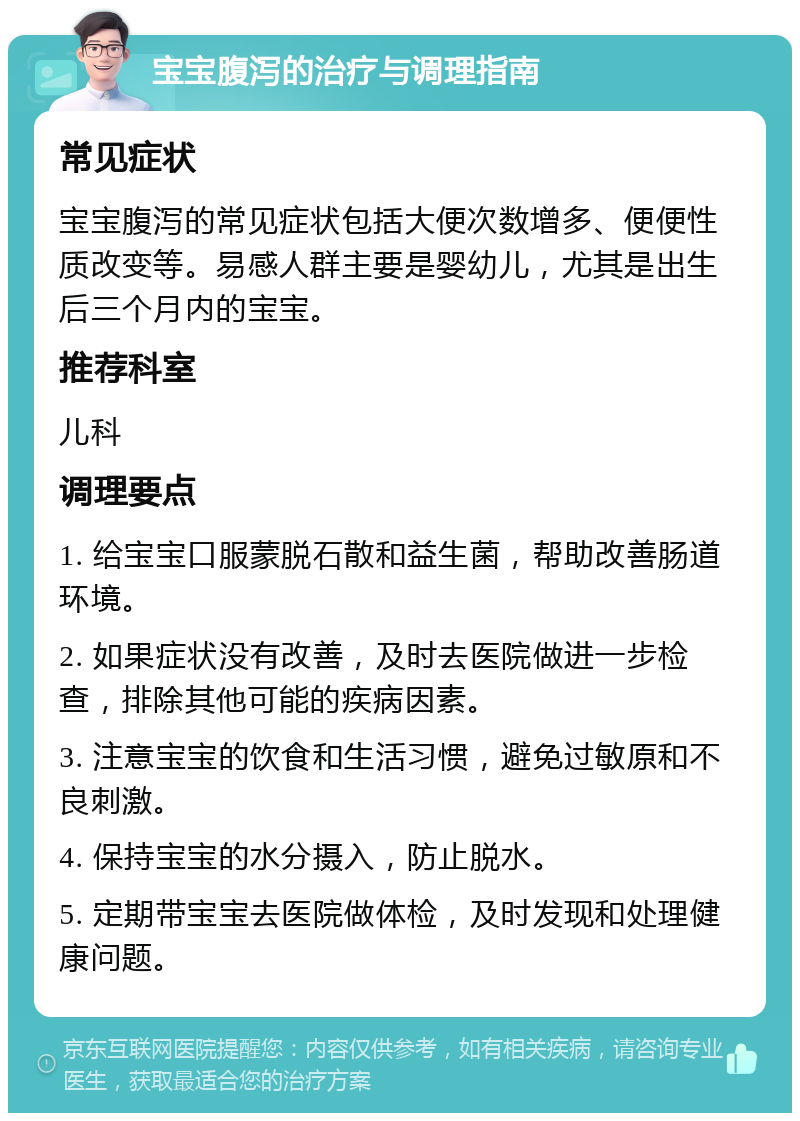 宝宝腹泻的治疗与调理指南 常见症状 宝宝腹泻的常见症状包括大便次数增多、便便性质改变等。易感人群主要是婴幼儿，尤其是出生后三个月内的宝宝。 推荐科室 儿科 调理要点 1. 给宝宝口服蒙脱石散和益生菌，帮助改善肠道环境。 2. 如果症状没有改善，及时去医院做进一步检查，排除其他可能的疾病因素。 3. 注意宝宝的饮食和生活习惯，避免过敏原和不良刺激。 4. 保持宝宝的水分摄入，防止脱水。 5. 定期带宝宝去医院做体检，及时发现和处理健康问题。