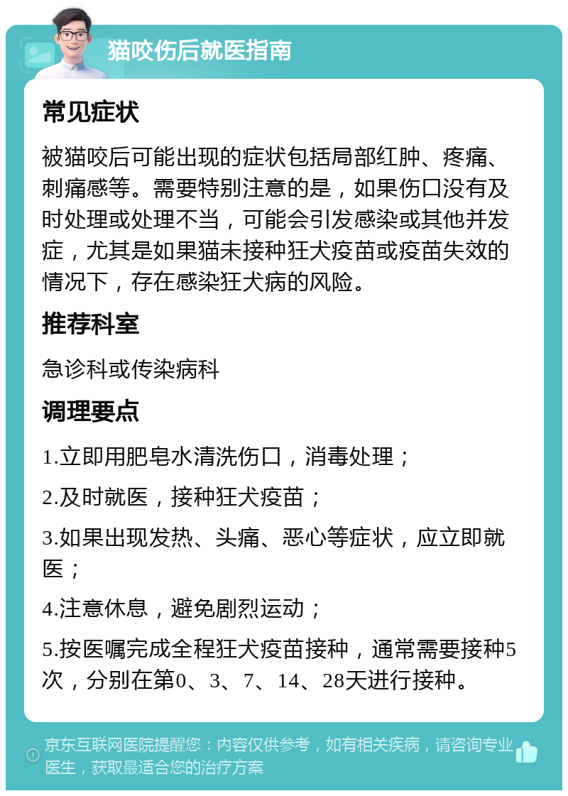 猫咬伤后就医指南 常见症状 被猫咬后可能出现的症状包括局部红肿、疼痛、刺痛感等。需要特别注意的是，如果伤口没有及时处理或处理不当，可能会引发感染或其他并发症，尤其是如果猫未接种狂犬疫苗或疫苗失效的情况下，存在感染狂犬病的风险。 推荐科室 急诊科或传染病科 调理要点 1.立即用肥皂水清洗伤口，消毒处理； 2.及时就医，接种狂犬疫苗； 3.如果出现发热、头痛、恶心等症状，应立即就医； 4.注意休息，避免剧烈运动； 5.按医嘱完成全程狂犬疫苗接种，通常需要接种5次，分别在第0、3、7、14、28天进行接种。