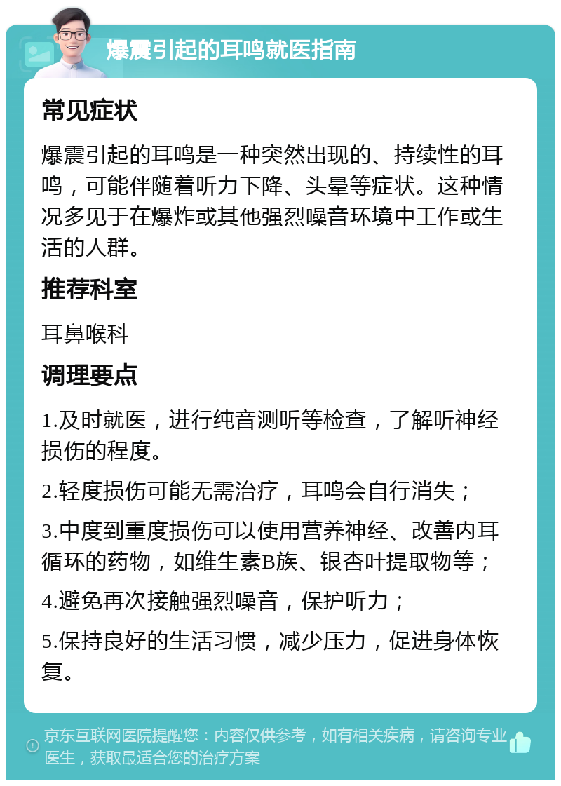 爆震引起的耳鸣就医指南 常见症状 爆震引起的耳鸣是一种突然出现的、持续性的耳鸣，可能伴随着听力下降、头晕等症状。这种情况多见于在爆炸或其他强烈噪音环境中工作或生活的人群。 推荐科室 耳鼻喉科 调理要点 1.及时就医，进行纯音测听等检查，了解听神经损伤的程度。 2.轻度损伤可能无需治疗，耳鸣会自行消失； 3.中度到重度损伤可以使用营养神经、改善内耳循环的药物，如维生素B族、银杏叶提取物等； 4.避免再次接触强烈噪音，保护听力； 5.保持良好的生活习惯，减少压力，促进身体恢复。