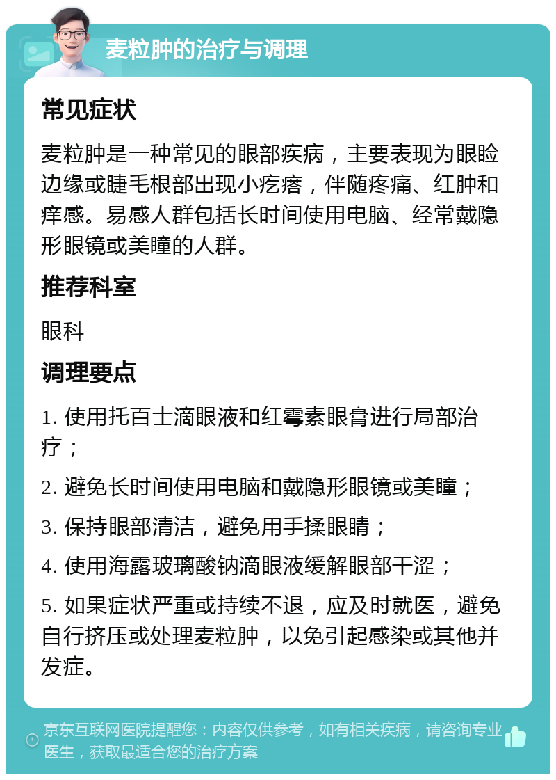 麦粒肿的治疗与调理 常见症状 麦粒肿是一种常见的眼部疾病，主要表现为眼睑边缘或睫毛根部出现小疙瘩，伴随疼痛、红肿和痒感。易感人群包括长时间使用电脑、经常戴隐形眼镜或美瞳的人群。 推荐科室 眼科 调理要点 1. 使用托百士滴眼液和红霉素眼膏进行局部治疗； 2. 避免长时间使用电脑和戴隐形眼镜或美瞳； 3. 保持眼部清洁，避免用手揉眼睛； 4. 使用海露玻璃酸钠滴眼液缓解眼部干涩； 5. 如果症状严重或持续不退，应及时就医，避免自行挤压或处理麦粒肿，以免引起感染或其他并发症。