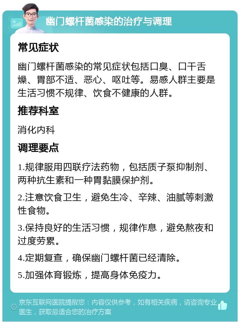 幽门螺杆菌感染的治疗与调理 常见症状 幽门螺杆菌感染的常见症状包括口臭、口干舌燥、胃部不适、恶心、呕吐等。易感人群主要是生活习惯不规律、饮食不健康的人群。 推荐科室 消化内科 调理要点 1.规律服用四联疗法药物，包括质子泵抑制剂、两种抗生素和一种胃黏膜保护剂。 2.注意饮食卫生，避免生冷、辛辣、油腻等刺激性食物。 3.保持良好的生活习惯，规律作息，避免熬夜和过度劳累。 4.定期复查，确保幽门螺杆菌已经清除。 5.加强体育锻炼，提高身体免疫力。