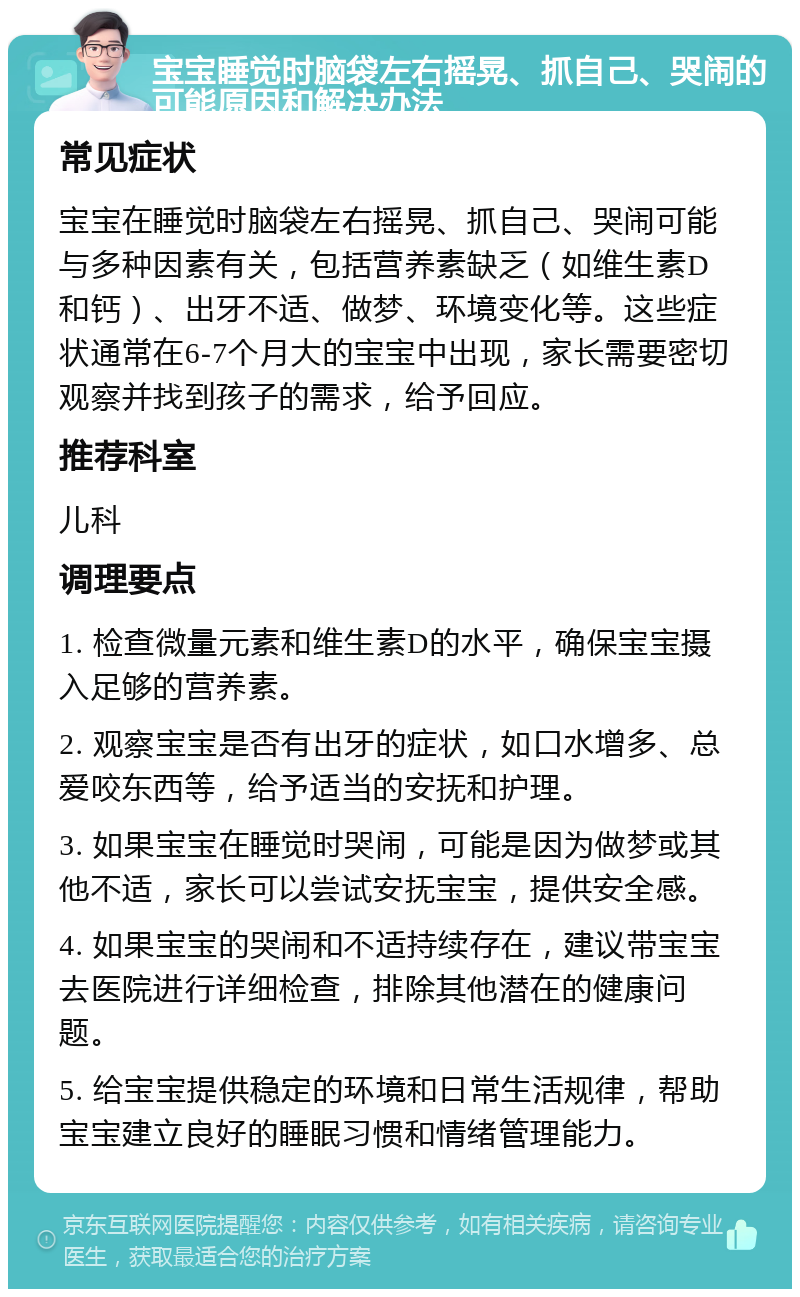 宝宝睡觉时脑袋左右摇晃、抓自己、哭闹的可能原因和解决办法 常见症状 宝宝在睡觉时脑袋左右摇晃、抓自己、哭闹可能与多种因素有关，包括营养素缺乏（如维生素D和钙）、出牙不适、做梦、环境变化等。这些症状通常在6-7个月大的宝宝中出现，家长需要密切观察并找到孩子的需求，给予回应。 推荐科室 儿科 调理要点 1. 检查微量元素和维生素D的水平，确保宝宝摄入足够的营养素。 2. 观察宝宝是否有出牙的症状，如口水增多、总爱咬东西等，给予适当的安抚和护理。 3. 如果宝宝在睡觉时哭闹，可能是因为做梦或其他不适，家长可以尝试安抚宝宝，提供安全感。 4. 如果宝宝的哭闹和不适持续存在，建议带宝宝去医院进行详细检查，排除其他潜在的健康问题。 5. 给宝宝提供稳定的环境和日常生活规律，帮助宝宝建立良好的睡眠习惯和情绪管理能力。