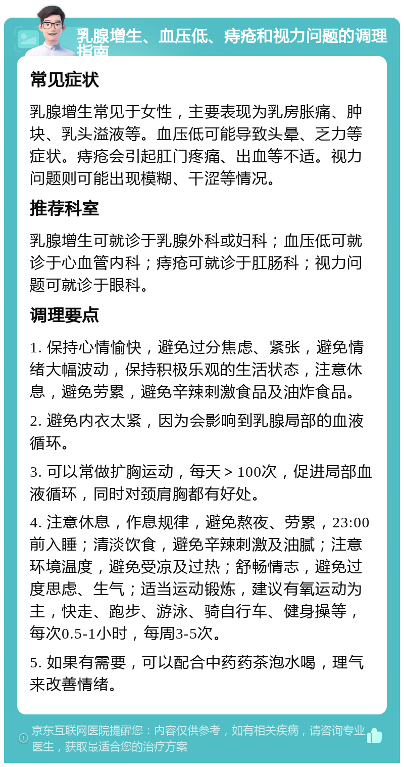 乳腺增生、血压低、痔疮和视力问题的调理指南 常见症状 乳腺增生常见于女性，主要表现为乳房胀痛、肿块、乳头溢液等。血压低可能导致头晕、乏力等症状。痔疮会引起肛门疼痛、出血等不适。视力问题则可能出现模糊、干涩等情况。 推荐科室 乳腺增生可就诊于乳腺外科或妇科；血压低可就诊于心血管内科；痔疮可就诊于肛肠科；视力问题可就诊于眼科。 调理要点 1. 保持心情愉快，避免过分焦虑、紧张，避免情绪大幅波动，保持积极乐观的生活状态，注意休息，避免劳累，避免辛辣刺激食品及油炸食品。 2. 避免内衣太紧，因为会影响到乳腺局部的血液循环。 3. 可以常做扩胸运动，每天＞100次，促进局部血液循环，同时对颈肩胸都有好处。 4. 注意休息，作息规律，避免熬夜、劳累，23:00前入睡；清淡饮食，避免辛辣刺激及油腻；注意环境温度，避免受凉及过热；舒畅情志，避免过度思虑、生气；适当运动锻炼，建议有氧运动为主，快走、跑步、游泳、骑自行车、健身操等，每次0.5-1小时，每周3-5次。 5. 如果有需要，可以配合中药药茶泡水喝，理气来改善情绪。