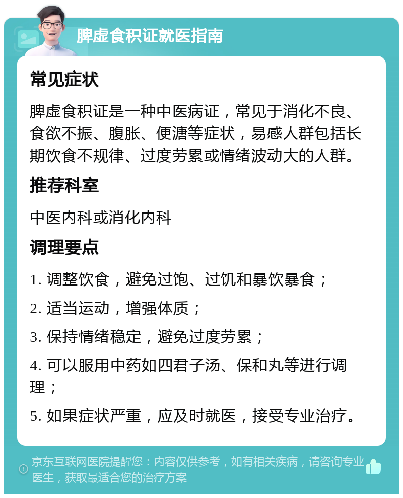 脾虚食积证就医指南 常见症状 脾虚食积证是一种中医病证，常见于消化不良、食欲不振、腹胀、便溏等症状，易感人群包括长期饮食不规律、过度劳累或情绪波动大的人群。 推荐科室 中医内科或消化内科 调理要点 1. 调整饮食，避免过饱、过饥和暴饮暴食； 2. 适当运动，增强体质； 3. 保持情绪稳定，避免过度劳累； 4. 可以服用中药如四君子汤、保和丸等进行调理； 5. 如果症状严重，应及时就医，接受专业治疗。