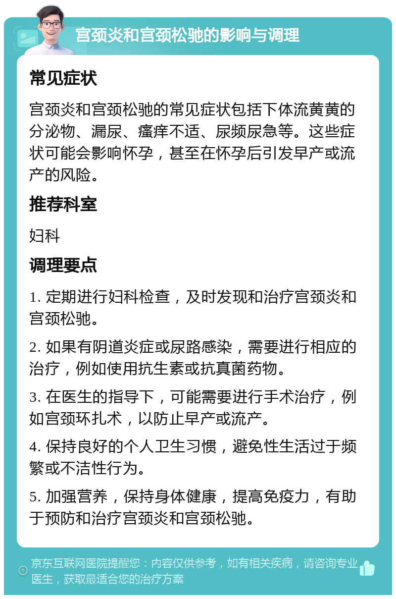 宫颈炎和宫颈松驰的影响与调理 常见症状 宫颈炎和宫颈松驰的常见症状包括下体流黄黄的分泌物、漏尿、瘙痒不适、尿频尿急等。这些症状可能会影响怀孕，甚至在怀孕后引发早产或流产的风险。 推荐科室 妇科 调理要点 1. 定期进行妇科检查，及时发现和治疗宫颈炎和宫颈松驰。 2. 如果有阴道炎症或尿路感染，需要进行相应的治疗，例如使用抗生素或抗真菌药物。 3. 在医生的指导下，可能需要进行手术治疗，例如宫颈环扎术，以防止早产或流产。 4. 保持良好的个人卫生习惯，避免性生活过于频繁或不洁性行为。 5. 加强营养，保持身体健康，提高免疫力，有助于预防和治疗宫颈炎和宫颈松驰。