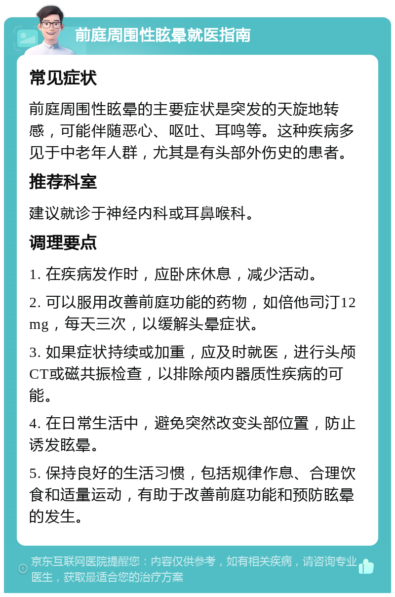 前庭周围性眩晕就医指南 常见症状 前庭周围性眩晕的主要症状是突发的天旋地转感，可能伴随恶心、呕吐、耳鸣等。这种疾病多见于中老年人群，尤其是有头部外伤史的患者。 推荐科室 建议就诊于神经内科或耳鼻喉科。 调理要点 1. 在疾病发作时，应卧床休息，减少活动。 2. 可以服用改善前庭功能的药物，如倍他司汀12mg，每天三次，以缓解头晕症状。 3. 如果症状持续或加重，应及时就医，进行头颅CT或磁共振检查，以排除颅内器质性疾病的可能。 4. 在日常生活中，避免突然改变头部位置，防止诱发眩晕。 5. 保持良好的生活习惯，包括规律作息、合理饮食和适量运动，有助于改善前庭功能和预防眩晕的发生。