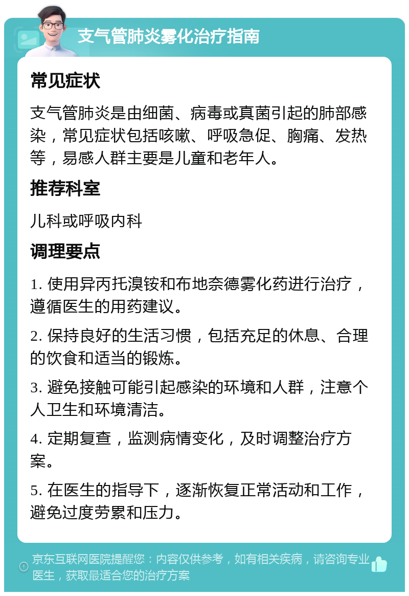 支气管肺炎雾化治疗指南 常见症状 支气管肺炎是由细菌、病毒或真菌引起的肺部感染，常见症状包括咳嗽、呼吸急促、胸痛、发热等，易感人群主要是儿童和老年人。 推荐科室 儿科或呼吸内科 调理要点 1. 使用异丙托溴铵和布地奈德雾化药进行治疗，遵循医生的用药建议。 2. 保持良好的生活习惯，包括充足的休息、合理的饮食和适当的锻炼。 3. 避免接触可能引起感染的环境和人群，注意个人卫生和环境清洁。 4. 定期复查，监测病情变化，及时调整治疗方案。 5. 在医生的指导下，逐渐恢复正常活动和工作，避免过度劳累和压力。