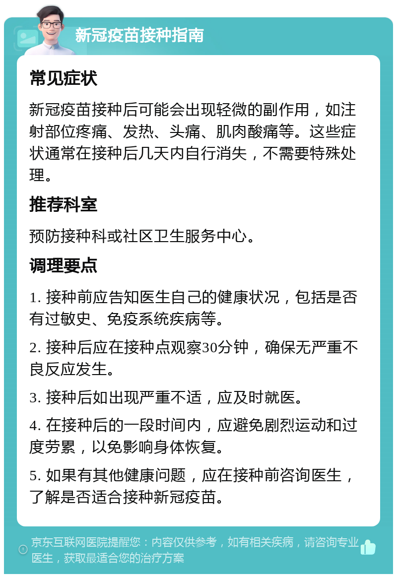 新冠疫苗接种指南 常见症状 新冠疫苗接种后可能会出现轻微的副作用，如注射部位疼痛、发热、头痛、肌肉酸痛等。这些症状通常在接种后几天内自行消失，不需要特殊处理。 推荐科室 预防接种科或社区卫生服务中心。 调理要点 1. 接种前应告知医生自己的健康状况，包括是否有过敏史、免疫系统疾病等。 2. 接种后应在接种点观察30分钟，确保无严重不良反应发生。 3. 接种后如出现严重不适，应及时就医。 4. 在接种后的一段时间内，应避免剧烈运动和过度劳累，以免影响身体恢复。 5. 如果有其他健康问题，应在接种前咨询医生，了解是否适合接种新冠疫苗。