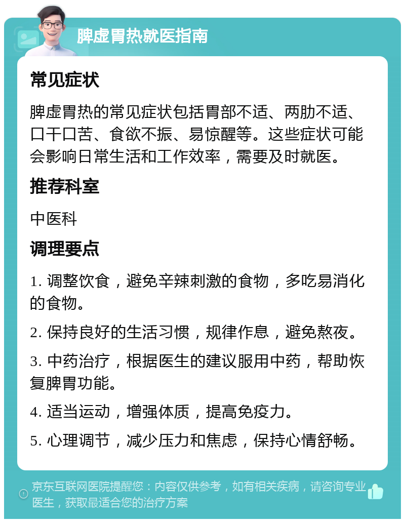 脾虚胃热就医指南 常见症状 脾虚胃热的常见症状包括胃部不适、两肋不适、口干口苦、食欲不振、易惊醒等。这些症状可能会影响日常生活和工作效率，需要及时就医。 推荐科室 中医科 调理要点 1. 调整饮食，避免辛辣刺激的食物，多吃易消化的食物。 2. 保持良好的生活习惯，规律作息，避免熬夜。 3. 中药治疗，根据医生的建议服用中药，帮助恢复脾胃功能。 4. 适当运动，增强体质，提高免疫力。 5. 心理调节，减少压力和焦虑，保持心情舒畅。