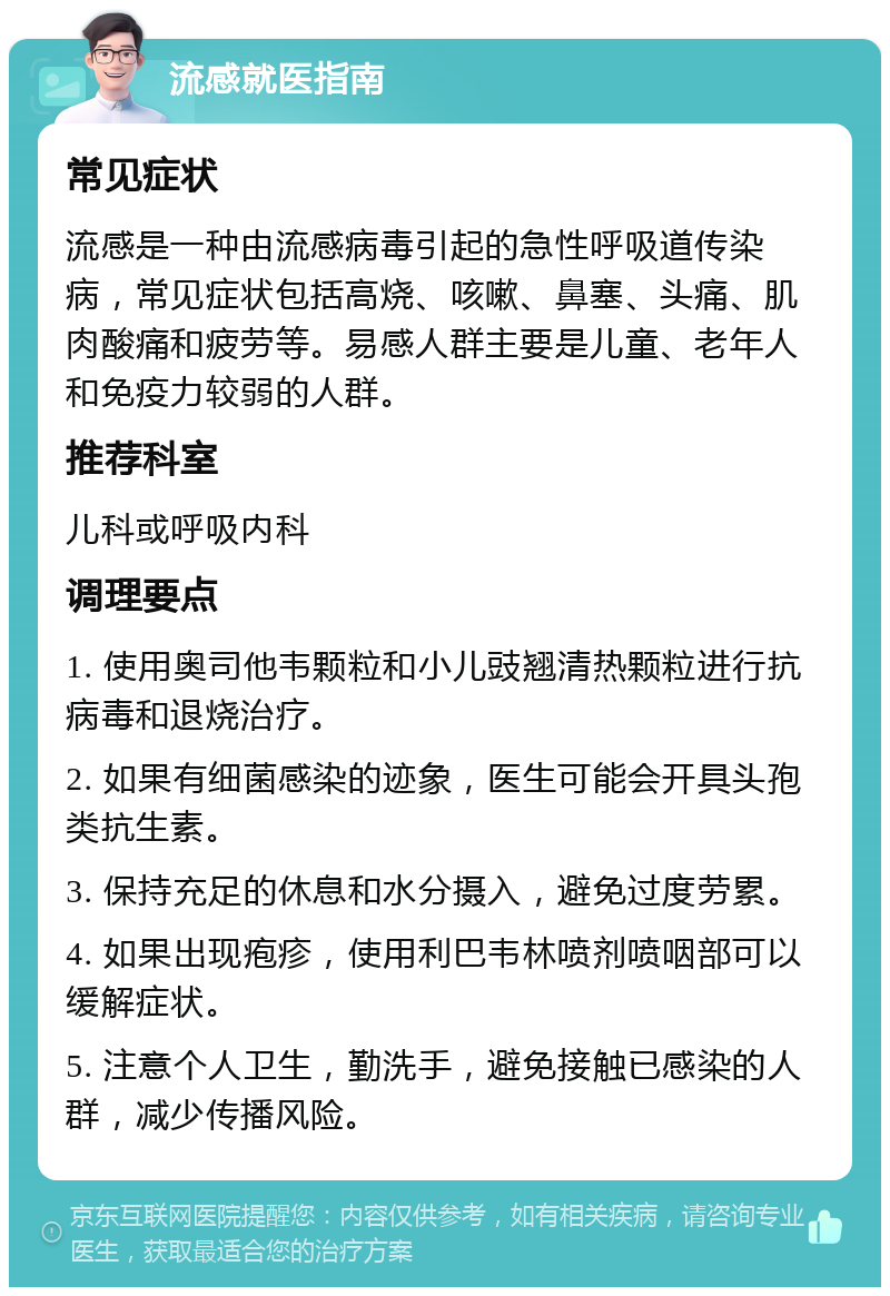 流感就医指南 常见症状 流感是一种由流感病毒引起的急性呼吸道传染病，常见症状包括高烧、咳嗽、鼻塞、头痛、肌肉酸痛和疲劳等。易感人群主要是儿童、老年人和免疫力较弱的人群。 推荐科室 儿科或呼吸内科 调理要点 1. 使用奥司他韦颗粒和小儿豉翘清热颗粒进行抗病毒和退烧治疗。 2. 如果有细菌感染的迹象，医生可能会开具头孢类抗生素。 3. 保持充足的休息和水分摄入，避免过度劳累。 4. 如果出现疱疹，使用利巴韦林喷剂喷咽部可以缓解症状。 5. 注意个人卫生，勤洗手，避免接触已感染的人群，减少传播风险。