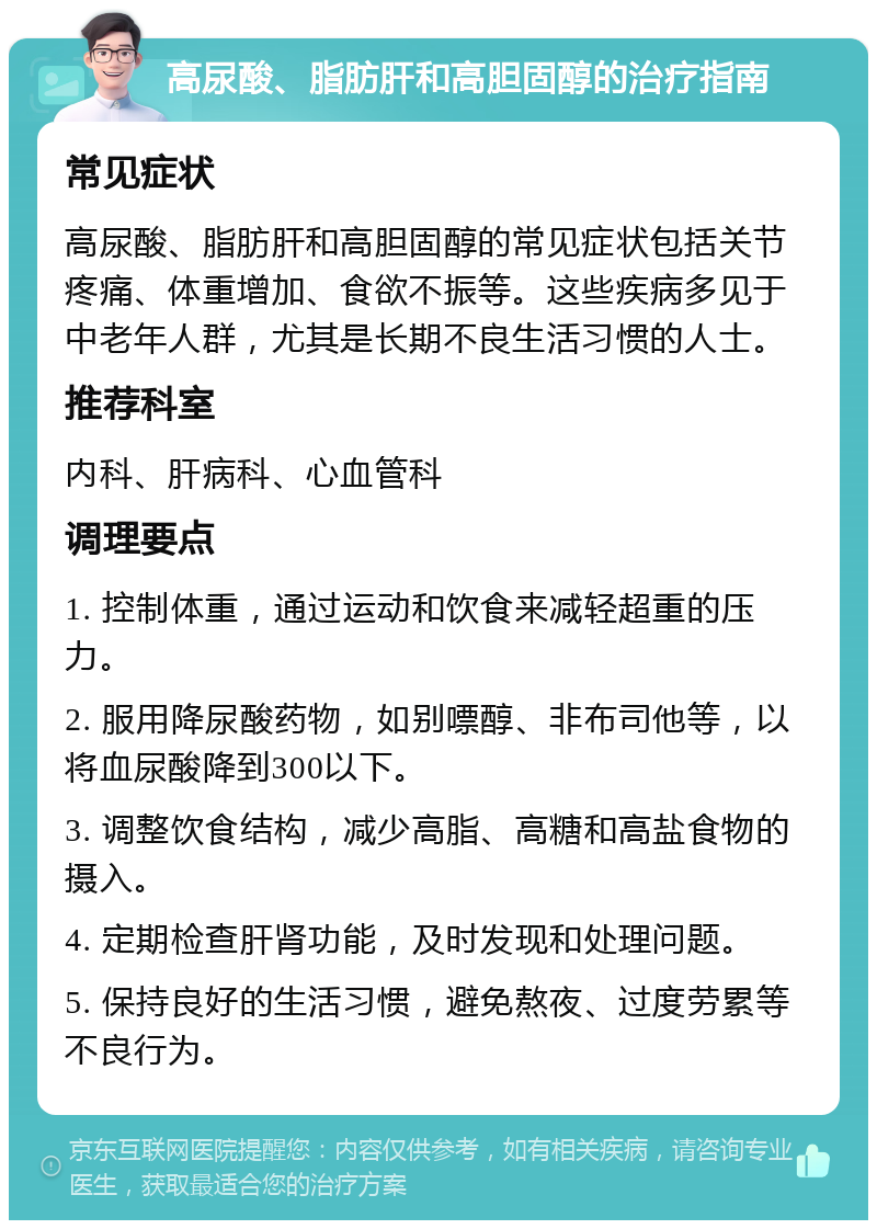 高尿酸、脂肪肝和高胆固醇的治疗指南 常见症状 高尿酸、脂肪肝和高胆固醇的常见症状包括关节疼痛、体重增加、食欲不振等。这些疾病多见于中老年人群，尤其是长期不良生活习惯的人士。 推荐科室 内科、肝病科、心血管科 调理要点 1. 控制体重，通过运动和饮食来减轻超重的压力。 2. 服用降尿酸药物，如别嘌醇、非布司他等，以将血尿酸降到300以下。 3. 调整饮食结构，减少高脂、高糖和高盐食物的摄入。 4. 定期检查肝肾功能，及时发现和处理问题。 5. 保持良好的生活习惯，避免熬夜、过度劳累等不良行为。