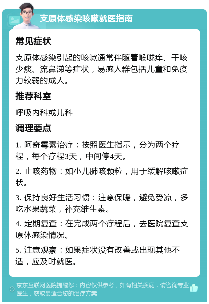 支原体感染咳嗽就医指南 常见症状 支原体感染引起的咳嗽通常伴随着喉咙痒、干咳少痰、流鼻涕等症状，易感人群包括儿童和免疫力较弱的成人。 推荐科室 呼吸内科或儿科 调理要点 1. 阿奇霉素治疗：按照医生指示，分为两个疗程，每个疗程3天，中间停4天。 2. 止咳药物：如小儿肺咳颗粒，用于缓解咳嗽症状。 3. 保持良好生活习惯：注意保暖，避免受凉，多吃水果蔬菜，补充维生素。 4. 定期复查：在完成两个疗程后，去医院复查支原体感染情况。 5. 注意观察：如果症状没有改善或出现其他不适，应及时就医。