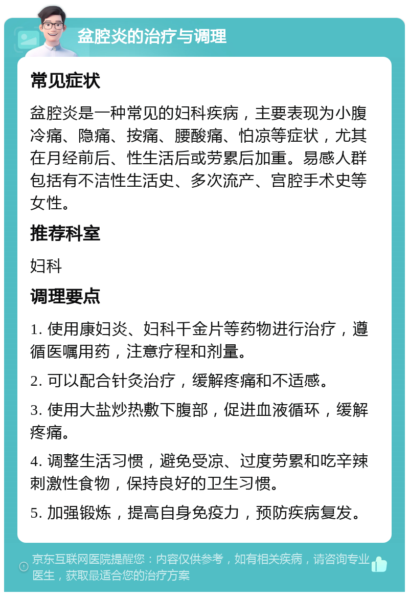 盆腔炎的治疗与调理 常见症状 盆腔炎是一种常见的妇科疾病，主要表现为小腹冷痛、隐痛、按痛、腰酸痛、怕凉等症状，尤其在月经前后、性生活后或劳累后加重。易感人群包括有不洁性生活史、多次流产、宫腔手术史等女性。 推荐科室 妇科 调理要点 1. 使用康妇炎、妇科千金片等药物进行治疗，遵循医嘱用药，注意疗程和剂量。 2. 可以配合针灸治疗，缓解疼痛和不适感。 3. 使用大盐炒热敷下腹部，促进血液循环，缓解疼痛。 4. 调整生活习惯，避免受凉、过度劳累和吃辛辣刺激性食物，保持良好的卫生习惯。 5. 加强锻炼，提高自身免疫力，预防疾病复发。