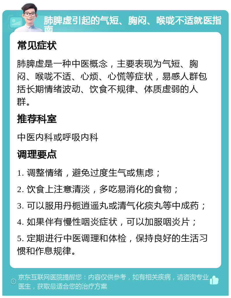 肺脾虚引起的气短、胸闷、喉咙不适就医指南 常见症状 肺脾虚是一种中医概念，主要表现为气短、胸闷、喉咙不适、心烦、心慌等症状，易感人群包括长期情绪波动、饮食不规律、体质虚弱的人群。 推荐科室 中医内科或呼吸内科 调理要点 1. 调整情绪，避免过度生气或焦虑； 2. 饮食上注意清淡，多吃易消化的食物； 3. 可以服用丹栀逍遥丸或清气化痰丸等中成药； 4. 如果伴有慢性咽炎症状，可以加服咽炎片； 5. 定期进行中医调理和体检，保持良好的生活习惯和作息规律。