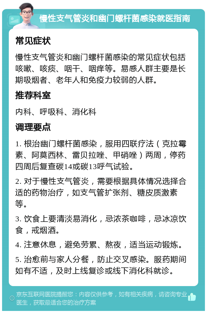 慢性支气管炎和幽门螺杆菌感染就医指南 常见症状 慢性支气管炎和幽门螺杆菌感染的常见症状包括咳嗽、咳痰、咽干、咽痒等。易感人群主要是长期吸烟者、老年人和免疫力较弱的人群。 推荐科室 内科、呼吸科、消化科 调理要点 1. 根治幽门螺杆菌感染，服用四联疗法（克拉霉素、阿莫西林、雷贝拉唑、甲硝唑）两周，停药四周后复查碳14或碳13呼气试验。 2. 对于慢性支气管炎，需要根据具体情况选择合适的药物治疗，如支气管扩张剂、糖皮质激素等。 3. 饮食上要清淡易消化，忌浓茶咖啡，忌冰凉饮食，戒烟酒。 4. 注意休息，避免劳累、熬夜，适当运动锻炼。 5. 治愈前与家人分餐，防止交叉感染。服药期间如有不适，及时上线复诊或线下消化科就诊。