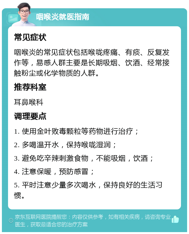 咽喉炎就医指南 常见症状 咽喉炎的常见症状包括喉咙疼痛、有痰、反复发作等，易感人群主要是长期吸烟、饮酒、经常接触粉尘或化学物质的人群。 推荐科室 耳鼻喉科 调理要点 1. 使用金叶败毒颗粒等药物进行治疗； 2. 多喝温开水，保持喉咙湿润； 3. 避免吃辛辣刺激食物，不能吸烟，饮酒； 4. 注意保暖，预防感冒； 5. 平时注意少量多次喝水，保持良好的生活习惯。