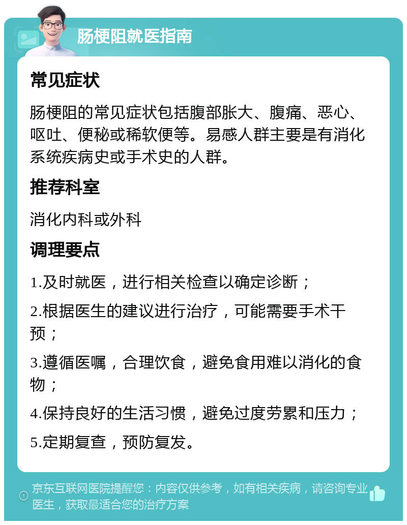 肠梗阻就医指南 常见症状 肠梗阻的常见症状包括腹部胀大、腹痛、恶心、呕吐、便秘或稀软便等。易感人群主要是有消化系统疾病史或手术史的人群。 推荐科室 消化内科或外科 调理要点 1.及时就医，进行相关检查以确定诊断； 2.根据医生的建议进行治疗，可能需要手术干预； 3.遵循医嘱，合理饮食，避免食用难以消化的食物； 4.保持良好的生活习惯，避免过度劳累和压力； 5.定期复查，预防复发。