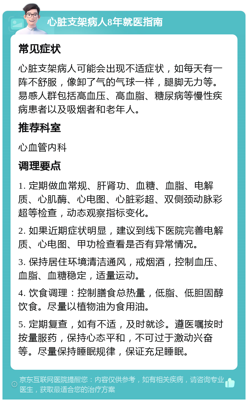 心脏支架病人8年就医指南 常见症状 心脏支架病人可能会出现不适症状，如每天有一阵不舒服，像卸了气的气球一样，腿脚无力等。易感人群包括高血压、高血脂、糖尿病等慢性疾病患者以及吸烟者和老年人。 推荐科室 心血管内科 调理要点 1. 定期做血常规、肝肾功、血糖、血脂、电解质、心肌酶、心电图、心脏彩超、双侧颈动脉彩超等检查，动态观察指标变化。 2. 如果近期症状明显，建议到线下医院完善电解质、心电图、甲功检查看是否有异常情况。 3. 保持居住环境清洁通风，戒烟酒，控制血压、血脂、血糖稳定，适量运动。 4. 饮食调理：控制膳食总热量，低脂、低胆固醇饮食。尽量以植物油为食用油。 5. 定期复查，如有不适，及时就诊。遵医嘱按时按量服药，保持心态平和，不可过于激动兴奋等。尽量保持睡眠规律，保证充足睡眠。